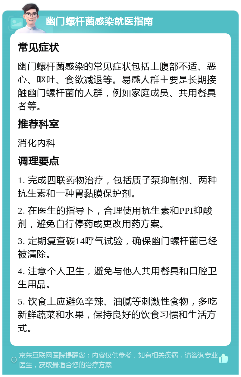 幽门螺杆菌感染就医指南 常见症状 幽门螺杆菌感染的常见症状包括上腹部不适、恶心、呕吐、食欲减退等。易感人群主要是长期接触幽门螺杆菌的人群，例如家庭成员、共用餐具者等。 推荐科室 消化内科 调理要点 1. 完成四联药物治疗，包括质子泵抑制剂、两种抗生素和一种胃黏膜保护剂。 2. 在医生的指导下，合理使用抗生素和PPI抑酸剂，避免自行停药或更改用药方案。 3. 定期复查碳14呼气试验，确保幽门螺杆菌已经被清除。 4. 注意个人卫生，避免与他人共用餐具和口腔卫生用品。 5. 饮食上应避免辛辣、油腻等刺激性食物，多吃新鲜蔬菜和水果，保持良好的饮食习惯和生活方式。