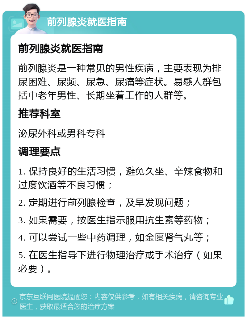 前列腺炎就医指南 前列腺炎就医指南 前列腺炎是一种常见的男性疾病，主要表现为排尿困难、尿频、尿急、尿痛等症状。易感人群包括中老年男性、长期坐着工作的人群等。 推荐科室 泌尿外科或男科专科 调理要点 1. 保持良好的生活习惯，避免久坐、辛辣食物和过度饮酒等不良习惯； 2. 定期进行前列腺检查，及早发现问题； 3. 如果需要，按医生指示服用抗生素等药物； 4. 可以尝试一些中药调理，如金匮肾气丸等； 5. 在医生指导下进行物理治疗或手术治疗（如果必要）。