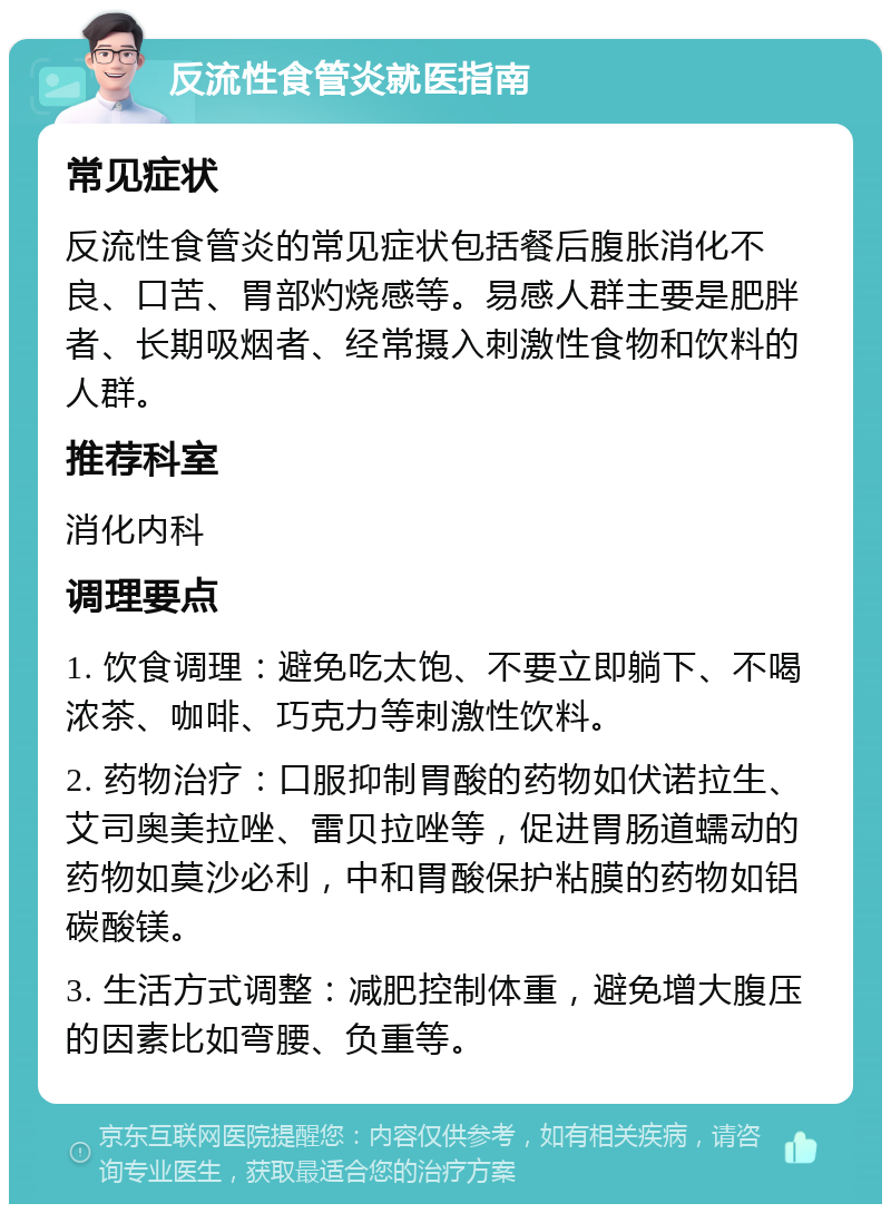 反流性食管炎就医指南 常见症状 反流性食管炎的常见症状包括餐后腹胀消化不良、口苦、胃部灼烧感等。易感人群主要是肥胖者、长期吸烟者、经常摄入刺激性食物和饮料的人群。 推荐科室 消化内科 调理要点 1. 饮食调理：避免吃太饱、不要立即躺下、不喝浓茶、咖啡、巧克力等刺激性饮料。 2. 药物治疗：口服抑制胃酸的药物如伏诺拉生、艾司奥美拉唑、雷贝拉唑等，促进胃肠道蠕动的药物如莫沙必利，中和胃酸保护粘膜的药物如铝碳酸镁。 3. 生活方式调整：减肥控制体重，避免增大腹压的因素比如弯腰、负重等。