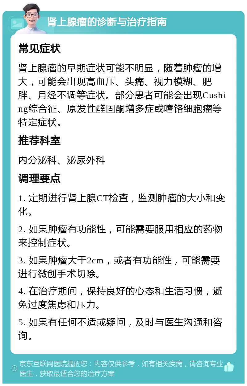 肾上腺瘤的诊断与治疗指南 常见症状 肾上腺瘤的早期症状可能不明显，随着肿瘤的增大，可能会出现高血压、头痛、视力模糊、肥胖、月经不调等症状。部分患者可能会出现Cushing综合征、原发性醛固酮增多症或嗜铬细胞瘤等特定症状。 推荐科室 内分泌科、泌尿外科 调理要点 1. 定期进行肾上腺CT检查，监测肿瘤的大小和变化。 2. 如果肿瘤有功能性，可能需要服用相应的药物来控制症状。 3. 如果肿瘤大于2cm，或者有功能性，可能需要进行微创手术切除。 4. 在治疗期间，保持良好的心态和生活习惯，避免过度焦虑和压力。 5. 如果有任何不适或疑问，及时与医生沟通和咨询。