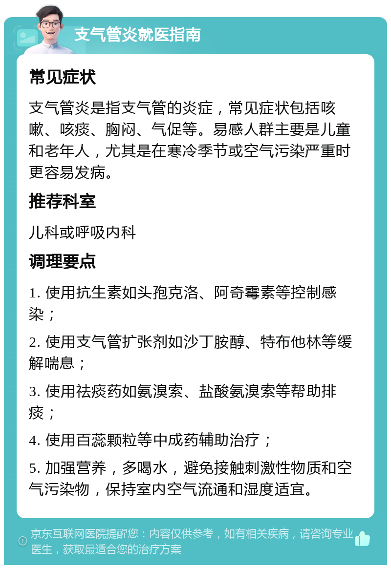 支气管炎就医指南 常见症状 支气管炎是指支气管的炎症，常见症状包括咳嗽、咳痰、胸闷、气促等。易感人群主要是儿童和老年人，尤其是在寒冷季节或空气污染严重时更容易发病。 推荐科室 儿科或呼吸内科 调理要点 1. 使用抗生素如头孢克洛、阿奇霉素等控制感染； 2. 使用支气管扩张剂如沙丁胺醇、特布他林等缓解喘息； 3. 使用祛痰药如氨溴索、盐酸氨溴索等帮助排痰； 4. 使用百蕊颗粒等中成药辅助治疗； 5. 加强营养，多喝水，避免接触刺激性物质和空气污染物，保持室内空气流通和湿度适宜。