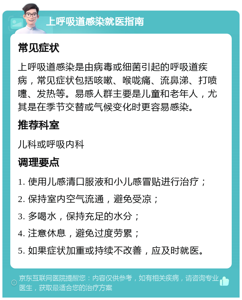 上呼吸道感染就医指南 常见症状 上呼吸道感染是由病毒或细菌引起的呼吸道疾病，常见症状包括咳嗽、喉咙痛、流鼻涕、打喷嚏、发热等。易感人群主要是儿童和老年人，尤其是在季节交替或气候变化时更容易感染。 推荐科室 儿科或呼吸内科 调理要点 1. 使用儿感清口服液和小儿感冒贴进行治疗； 2. 保持室内空气流通，避免受凉； 3. 多喝水，保持充足的水分； 4. 注意休息，避免过度劳累； 5. 如果症状加重或持续不改善，应及时就医。