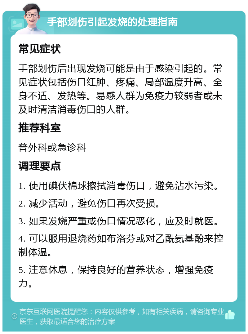 手部划伤引起发烧的处理指南 常见症状 手部划伤后出现发烧可能是由于感染引起的。常见症状包括伤口红肿、疼痛、局部温度升高、全身不适、发热等。易感人群为免疫力较弱者或未及时清洁消毒伤口的人群。 推荐科室 普外科或急诊科 调理要点 1. 使用碘伏棉球擦拭消毒伤口，避免沾水污染。 2. 减少活动，避免伤口再次受损。 3. 如果发烧严重或伤口情况恶化，应及时就医。 4. 可以服用退烧药如布洛芬或对乙酰氨基酚来控制体温。 5. 注意休息，保持良好的营养状态，增强免疫力。