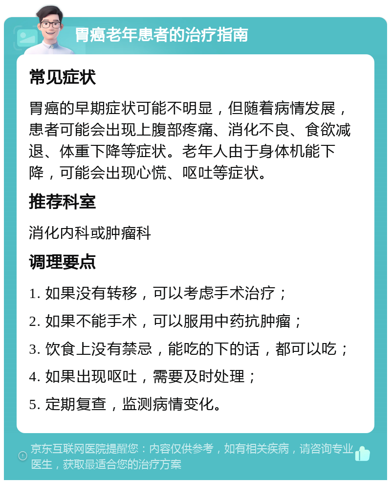 胃癌老年患者的治疗指南 常见症状 胃癌的早期症状可能不明显，但随着病情发展，患者可能会出现上腹部疼痛、消化不良、食欲减退、体重下降等症状。老年人由于身体机能下降，可能会出现心慌、呕吐等症状。 推荐科室 消化内科或肿瘤科 调理要点 1. 如果没有转移，可以考虑手术治疗； 2. 如果不能手术，可以服用中药抗肿瘤； 3. 饮食上没有禁忌，能吃的下的话，都可以吃； 4. 如果出现呕吐，需要及时处理； 5. 定期复查，监测病情变化。