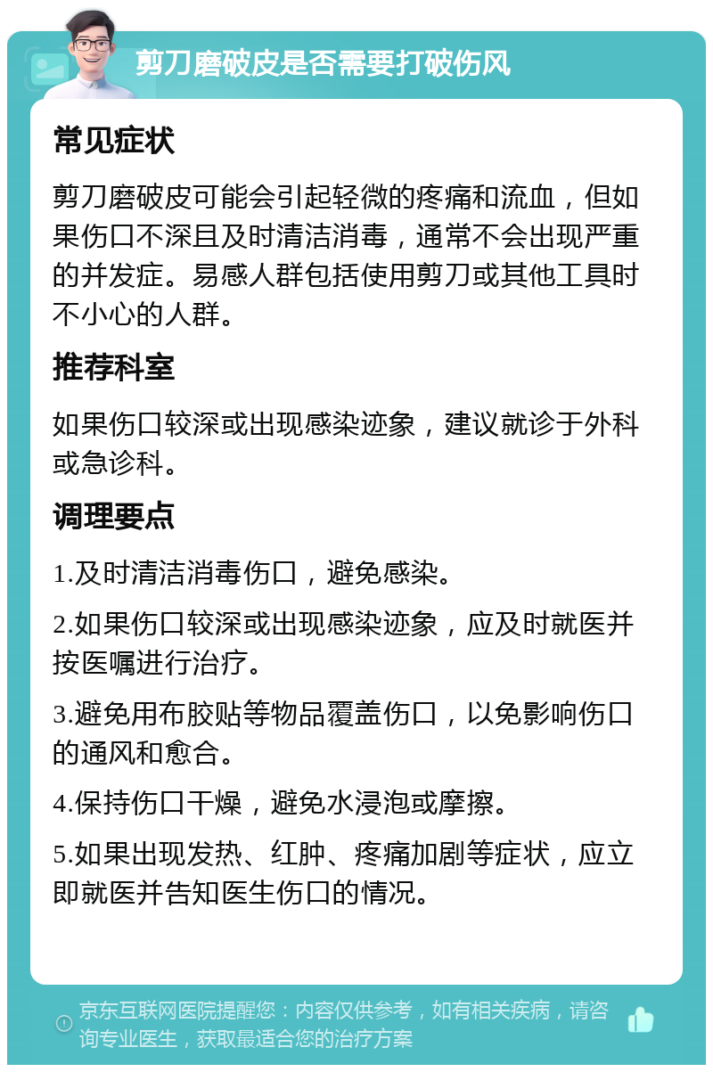 剪刀磨破皮是否需要打破伤风 常见症状 剪刀磨破皮可能会引起轻微的疼痛和流血，但如果伤口不深且及时清洁消毒，通常不会出现严重的并发症。易感人群包括使用剪刀或其他工具时不小心的人群。 推荐科室 如果伤口较深或出现感染迹象，建议就诊于外科或急诊科。 调理要点 1.及时清洁消毒伤口，避免感染。 2.如果伤口较深或出现感染迹象，应及时就医并按医嘱进行治疗。 3.避免用布胶贴等物品覆盖伤口，以免影响伤口的通风和愈合。 4.保持伤口干燥，避免水浸泡或摩擦。 5.如果出现发热、红肿、疼痛加剧等症状，应立即就医并告知医生伤口的情况。