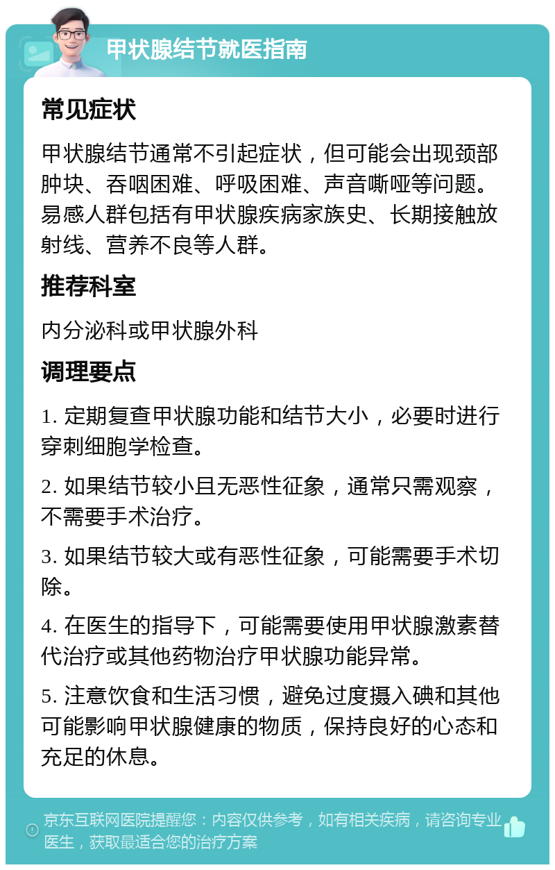 甲状腺结节就医指南 常见症状 甲状腺结节通常不引起症状，但可能会出现颈部肿块、吞咽困难、呼吸困难、声音嘶哑等问题。易感人群包括有甲状腺疾病家族史、长期接触放射线、营养不良等人群。 推荐科室 内分泌科或甲状腺外科 调理要点 1. 定期复查甲状腺功能和结节大小，必要时进行穿刺细胞学检查。 2. 如果结节较小且无恶性征象，通常只需观察，不需要手术治疗。 3. 如果结节较大或有恶性征象，可能需要手术切除。 4. 在医生的指导下，可能需要使用甲状腺激素替代治疗或其他药物治疗甲状腺功能异常。 5. 注意饮食和生活习惯，避免过度摄入碘和其他可能影响甲状腺健康的物质，保持良好的心态和充足的休息。