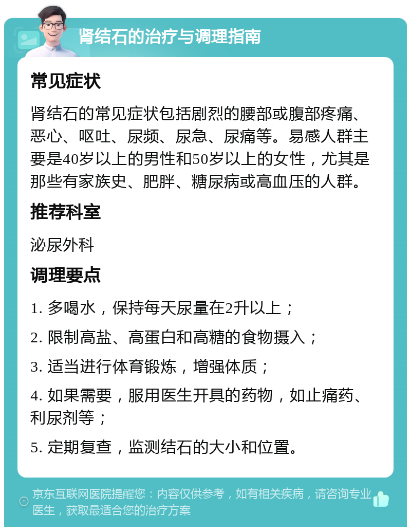 肾结石的治疗与调理指南 常见症状 肾结石的常见症状包括剧烈的腰部或腹部疼痛、恶心、呕吐、尿频、尿急、尿痛等。易感人群主要是40岁以上的男性和50岁以上的女性，尤其是那些有家族史、肥胖、糖尿病或高血压的人群。 推荐科室 泌尿外科 调理要点 1. 多喝水，保持每天尿量在2升以上； 2. 限制高盐、高蛋白和高糖的食物摄入； 3. 适当进行体育锻炼，增强体质； 4. 如果需要，服用医生开具的药物，如止痛药、利尿剂等； 5. 定期复查，监测结石的大小和位置。