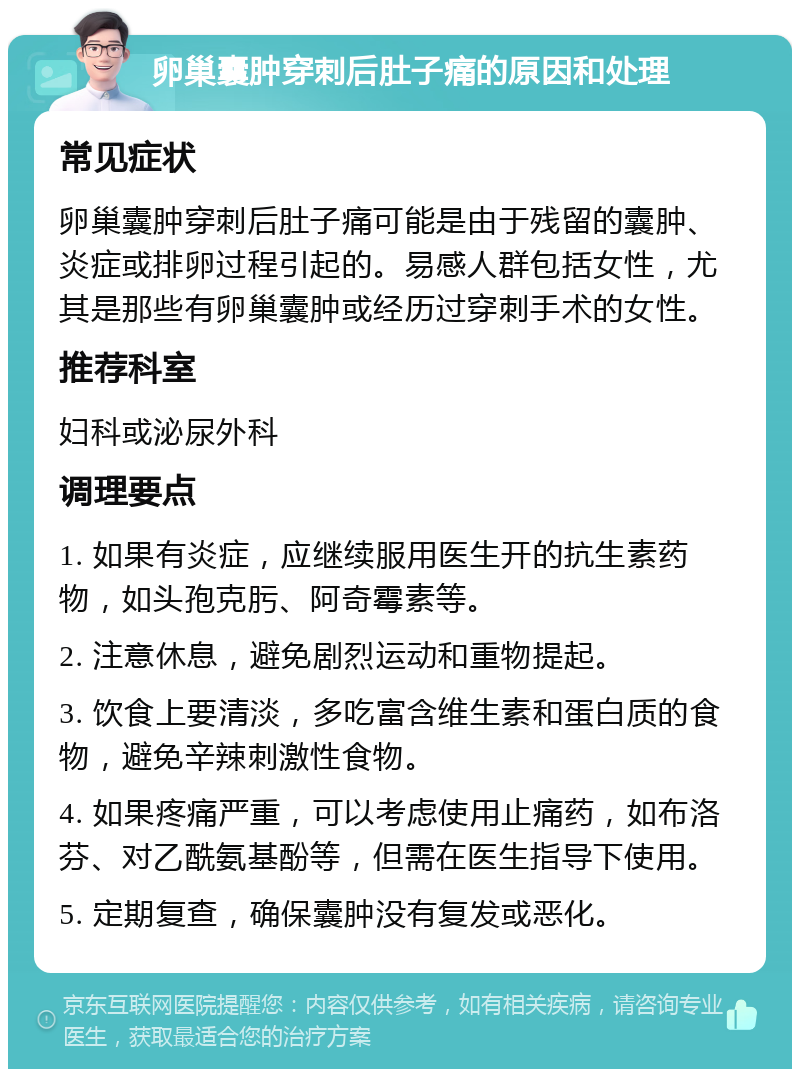 卵巢囊肿穿刺后肚子痛的原因和处理 常见症状 卵巢囊肿穿刺后肚子痛可能是由于残留的囊肿、炎症或排卵过程引起的。易感人群包括女性，尤其是那些有卵巢囊肿或经历过穿刺手术的女性。 推荐科室 妇科或泌尿外科 调理要点 1. 如果有炎症，应继续服用医生开的抗生素药物，如头孢克肟、阿奇霉素等。 2. 注意休息，避免剧烈运动和重物提起。 3. 饮食上要清淡，多吃富含维生素和蛋白质的食物，避免辛辣刺激性食物。 4. 如果疼痛严重，可以考虑使用止痛药，如布洛芬、对乙酰氨基酚等，但需在医生指导下使用。 5. 定期复查，确保囊肿没有复发或恶化。