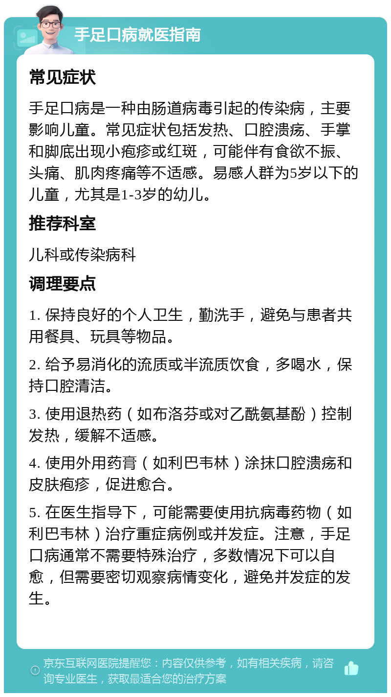 手足口病就医指南 常见症状 手足口病是一种由肠道病毒引起的传染病，主要影响儿童。常见症状包括发热、口腔溃疡、手掌和脚底出现小疱疹或红斑，可能伴有食欲不振、头痛、肌肉疼痛等不适感。易感人群为5岁以下的儿童，尤其是1-3岁的幼儿。 推荐科室 儿科或传染病科 调理要点 1. 保持良好的个人卫生，勤洗手，避免与患者共用餐具、玩具等物品。 2. 给予易消化的流质或半流质饮食，多喝水，保持口腔清洁。 3. 使用退热药（如布洛芬或对乙酰氨基酚）控制发热，缓解不适感。 4. 使用外用药膏（如利巴韦林）涂抹口腔溃疡和皮肤疱疹，促进愈合。 5. 在医生指导下，可能需要使用抗病毒药物（如利巴韦林）治疗重症病例或并发症。注意，手足口病通常不需要特殊治疗，多数情况下可以自愈，但需要密切观察病情变化，避免并发症的发生。