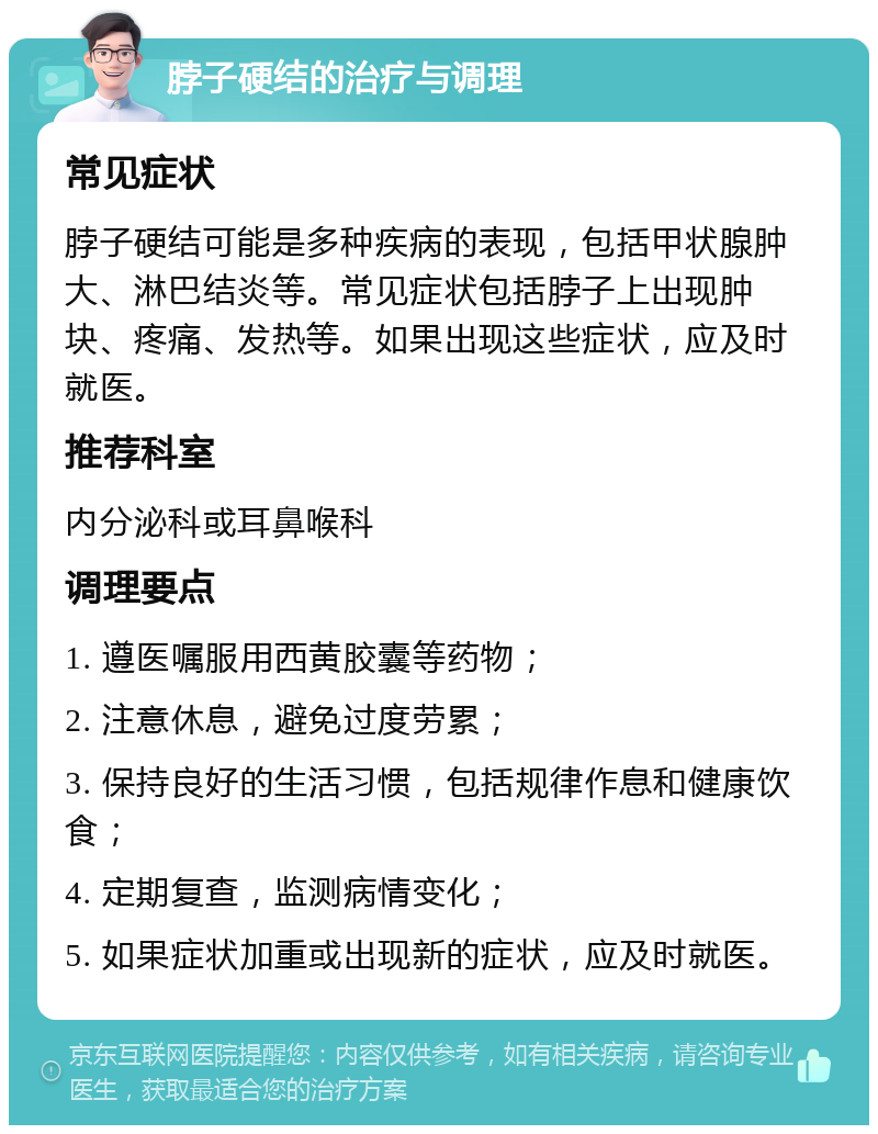 脖子硬结的治疗与调理 常见症状 脖子硬结可能是多种疾病的表现，包括甲状腺肿大、淋巴结炎等。常见症状包括脖子上出现肿块、疼痛、发热等。如果出现这些症状，应及时就医。 推荐科室 内分泌科或耳鼻喉科 调理要点 1. 遵医嘱服用西黄胶囊等药物； 2. 注意休息，避免过度劳累； 3. 保持良好的生活习惯，包括规律作息和健康饮食； 4. 定期复查，监测病情变化； 5. 如果症状加重或出现新的症状，应及时就医。