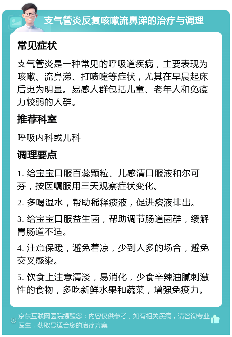 支气管炎反复咳嗽流鼻涕的治疗与调理 常见症状 支气管炎是一种常见的呼吸道疾病，主要表现为咳嗽、流鼻涕、打喷嚏等症状，尤其在早晨起床后更为明显。易感人群包括儿童、老年人和免疫力较弱的人群。 推荐科室 呼吸内科或儿科 调理要点 1. 给宝宝口服百蕊颗粒、儿感清口服液和尔可芬，按医嘱服用三天观察症状变化。 2. 多喝温水，帮助稀释痰液，促进痰液排出。 3. 给宝宝口服益生菌，帮助调节肠道菌群，缓解胃肠道不适。 4. 注意保暖，避免着凉，少到人多的场合，避免交叉感染。 5. 饮食上注意清淡，易消化，少食辛辣油腻刺激性的食物，多吃新鲜水果和蔬菜，增强免疫力。