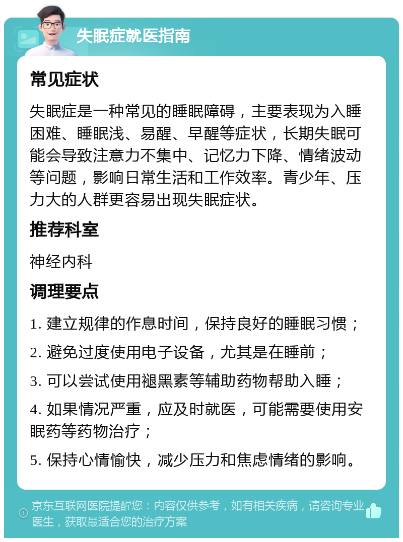 失眠症就医指南 常见症状 失眠症是一种常见的睡眠障碍，主要表现为入睡困难、睡眠浅、易醒、早醒等症状，长期失眠可能会导致注意力不集中、记忆力下降、情绪波动等问题，影响日常生活和工作效率。青少年、压力大的人群更容易出现失眠症状。 推荐科室 神经内科 调理要点 1. 建立规律的作息时间，保持良好的睡眠习惯； 2. 避免过度使用电子设备，尤其是在睡前； 3. 可以尝试使用褪黑素等辅助药物帮助入睡； 4. 如果情况严重，应及时就医，可能需要使用安眠药等药物治疗； 5. 保持心情愉快，减少压力和焦虑情绪的影响。