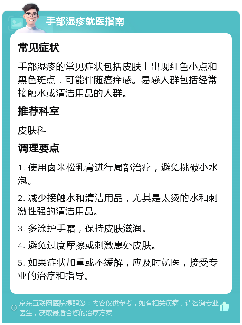 手部湿疹就医指南 常见症状 手部湿疹的常见症状包括皮肤上出现红色小点和黑色斑点，可能伴随瘙痒感。易感人群包括经常接触水或清洁用品的人群。 推荐科室 皮肤科 调理要点 1. 使用卤米松乳膏进行局部治疗，避免挑破小水泡。 2. 减少接触水和清洁用品，尤其是太烫的水和刺激性强的清洁用品。 3. 多涂护手霜，保持皮肤滋润。 4. 避免过度摩擦或刺激患处皮肤。 5. 如果症状加重或不缓解，应及时就医，接受专业的治疗和指导。