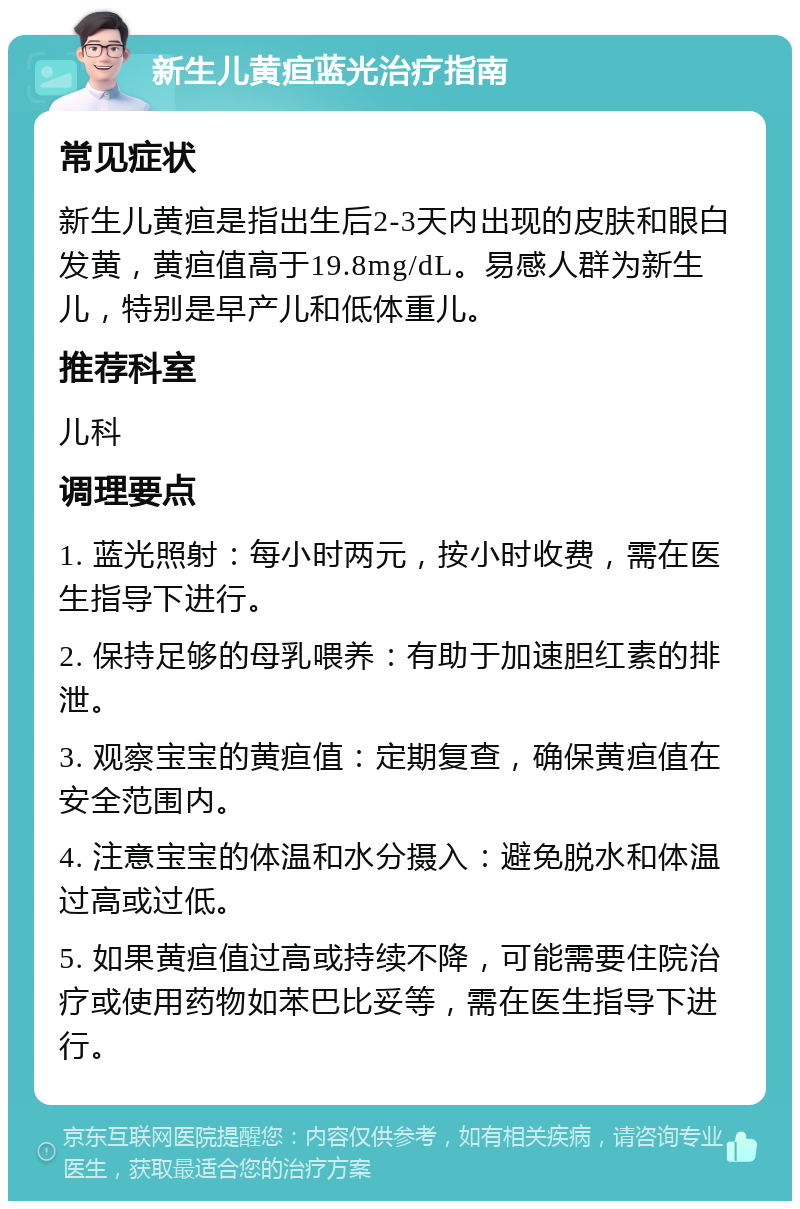 新生儿黄疸蓝光治疗指南 常见症状 新生儿黄疸是指出生后2-3天内出现的皮肤和眼白发黄，黄疸值高于19.8mg/dL。易感人群为新生儿，特别是早产儿和低体重儿。 推荐科室 儿科 调理要点 1. 蓝光照射：每小时两元，按小时收费，需在医生指导下进行。 2. 保持足够的母乳喂养：有助于加速胆红素的排泄。 3. 观察宝宝的黄疸值：定期复查，确保黄疸值在安全范围内。 4. 注意宝宝的体温和水分摄入：避免脱水和体温过高或过低。 5. 如果黄疸值过高或持续不降，可能需要住院治疗或使用药物如苯巴比妥等，需在医生指导下进行。