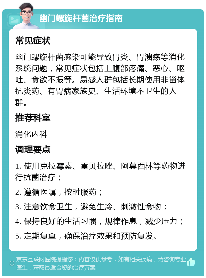 幽门螺旋杆菌治疗指南 常见症状 幽门螺旋杆菌感染可能导致胃炎、胃溃疡等消化系统问题，常见症状包括上腹部疼痛、恶心、呕吐、食欲不振等。易感人群包括长期使用非甾体抗炎药、有胃病家族史、生活环境不卫生的人群。 推荐科室 消化内科 调理要点 1. 使用克拉霉素、雷贝拉唑、阿莫西林等药物进行抗菌治疗； 2. 遵循医嘱，按时服药； 3. 注意饮食卫生，避免生冷、刺激性食物； 4. 保持良好的生活习惯，规律作息，减少压力； 5. 定期复查，确保治疗效果和预防复发。