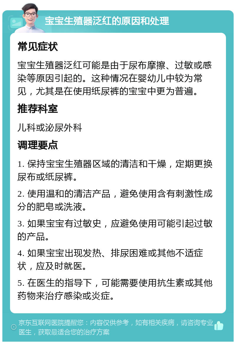 宝宝生殖器泛红的原因和处理 常见症状 宝宝生殖器泛红可能是由于尿布摩擦、过敏或感染等原因引起的。这种情况在婴幼儿中较为常见，尤其是在使用纸尿裤的宝宝中更为普遍。 推荐科室 儿科或泌尿外科 调理要点 1. 保持宝宝生殖器区域的清洁和干燥，定期更换尿布或纸尿裤。 2. 使用温和的清洁产品，避免使用含有刺激性成分的肥皂或洗液。 3. 如果宝宝有过敏史，应避免使用可能引起过敏的产品。 4. 如果宝宝出现发热、排尿困难或其他不适症状，应及时就医。 5. 在医生的指导下，可能需要使用抗生素或其他药物来治疗感染或炎症。