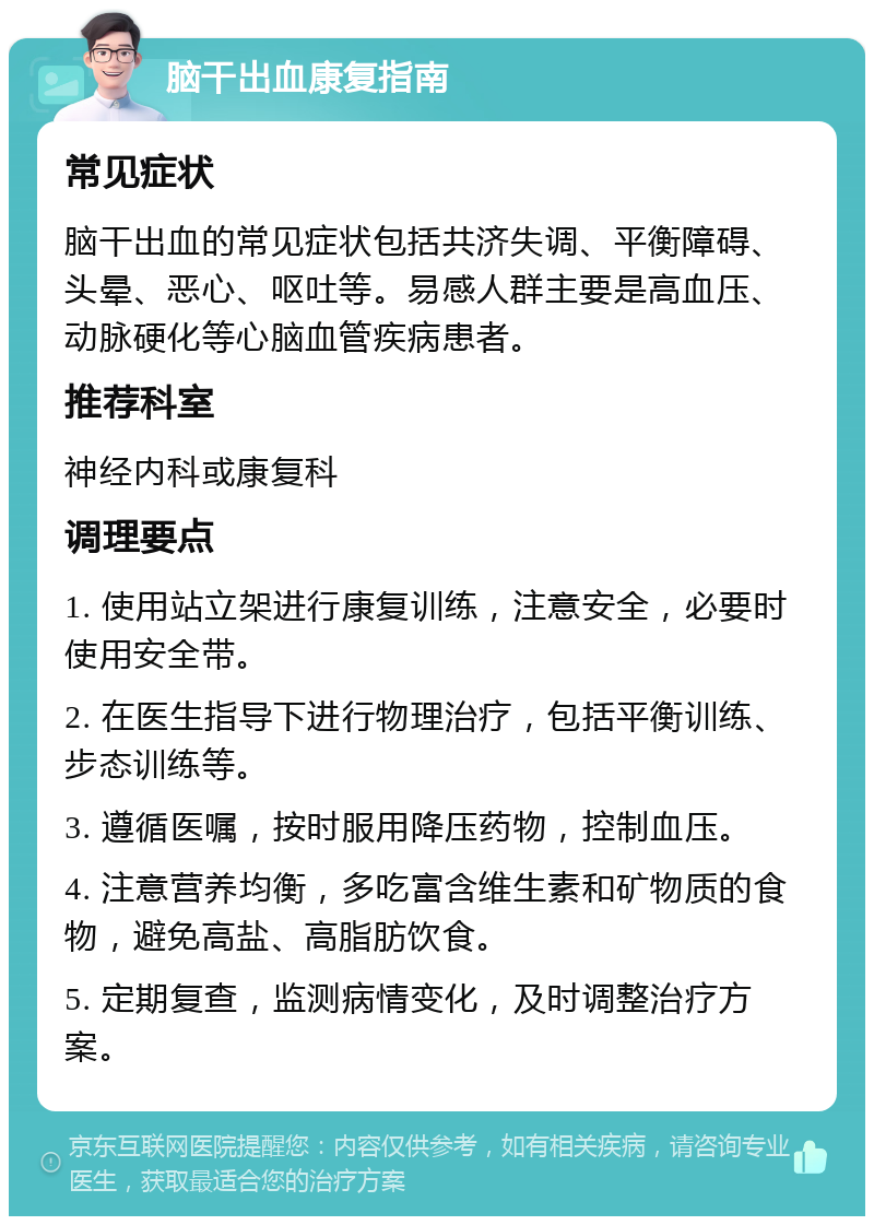 脑干出血康复指南 常见症状 脑干出血的常见症状包括共济失调、平衡障碍、头晕、恶心、呕吐等。易感人群主要是高血压、动脉硬化等心脑血管疾病患者。 推荐科室 神经内科或康复科 调理要点 1. 使用站立架进行康复训练，注意安全，必要时使用安全带。 2. 在医生指导下进行物理治疗，包括平衡训练、步态训练等。 3. 遵循医嘱，按时服用降压药物，控制血压。 4. 注意营养均衡，多吃富含维生素和矿物质的食物，避免高盐、高脂肪饮食。 5. 定期复查，监测病情变化，及时调整治疗方案。