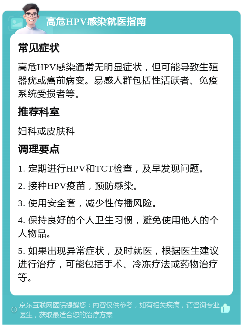 高危HPV感染就医指南 常见症状 高危HPV感染通常无明显症状，但可能导致生殖器疣或癌前病变。易感人群包括性活跃者、免疫系统受损者等。 推荐科室 妇科或皮肤科 调理要点 1. 定期进行HPV和TCT检查，及早发现问题。 2. 接种HPV疫苗，预防感染。 3. 使用安全套，减少性传播风险。 4. 保持良好的个人卫生习惯，避免使用他人的个人物品。 5. 如果出现异常症状，及时就医，根据医生建议进行治疗，可能包括手术、冷冻疗法或药物治疗等。