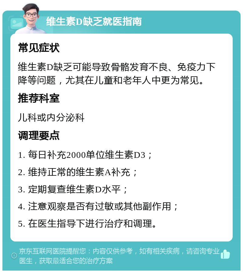 维生素D缺乏就医指南 常见症状 维生素D缺乏可能导致骨骼发育不良、免疫力下降等问题，尤其在儿童和老年人中更为常见。 推荐科室 儿科或内分泌科 调理要点 1. 每日补充2000单位维生素D3； 2. 维持正常的维生素A补充； 3. 定期复查维生素D水平； 4. 注意观察是否有过敏或其他副作用； 5. 在医生指导下进行治疗和调理。