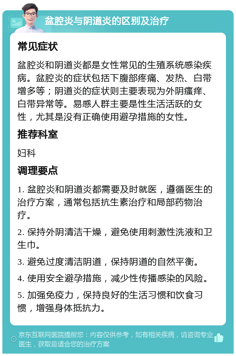 盆腔炎与阴道炎的区别及治疗 常见症状 盆腔炎和阴道炎都是女性常见的生殖系统感染疾病。盆腔炎的症状包括下腹部疼痛、发热、白带增多等；阴道炎的症状则主要表现为外阴瘙痒、白带异常等。易感人群主要是性生活活跃的女性，尤其是没有正确使用避孕措施的女性。 推荐科室 妇科 调理要点 1. 盆腔炎和阴道炎都需要及时就医，遵循医生的治疗方案，通常包括抗生素治疗和局部药物治疗。 2. 保持外阴清洁干燥，避免使用刺激性洗液和卫生巾。 3. 避免过度清洁阴道，保持阴道的自然平衡。 4. 使用安全避孕措施，减少性传播感染的风险。 5. 加强免疫力，保持良好的生活习惯和饮食习惯，增强身体抵抗力。