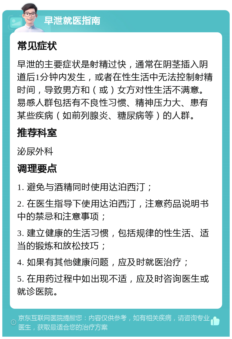 早泄就医指南 常见症状 早泄的主要症状是射精过快，通常在阴茎插入阴道后1分钟内发生，或者在性生活中无法控制射精时间，导致男方和（或）女方对性生活不满意。易感人群包括有不良性习惯、精神压力大、患有某些疾病（如前列腺炎、糖尿病等）的人群。 推荐科室 泌尿外科 调理要点 1. 避免与酒精同时使用达泊西汀； 2. 在医生指导下使用达泊西汀，注意药品说明书中的禁忌和注意事项； 3. 建立健康的生活习惯，包括规律的性生活、适当的锻炼和放松技巧； 4. 如果有其他健康问题，应及时就医治疗； 5. 在用药过程中如出现不适，应及时咨询医生或就诊医院。