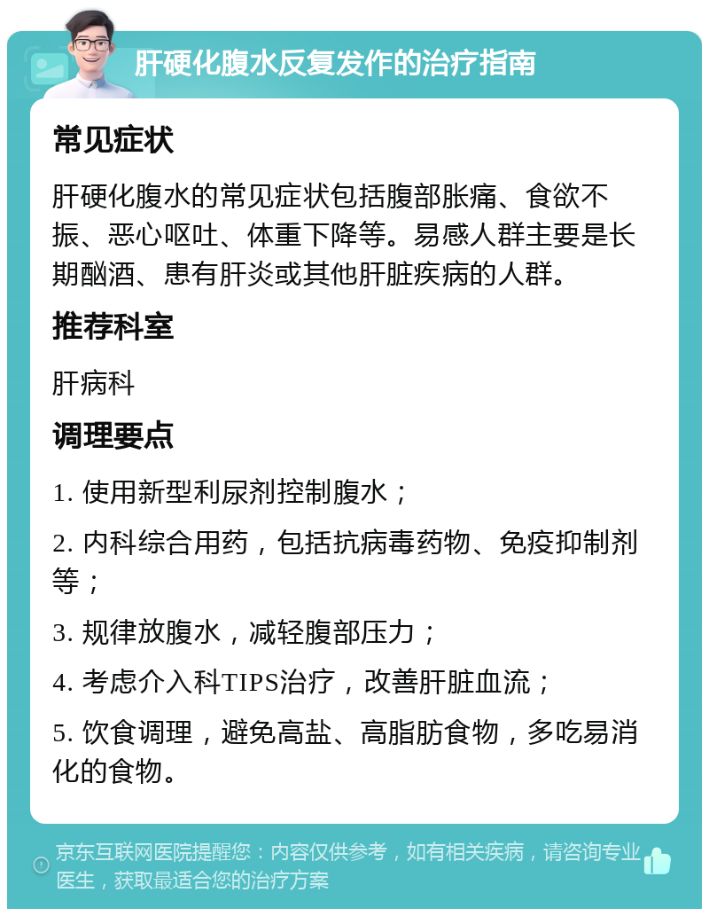 肝硬化腹水反复发作的治疗指南 常见症状 肝硬化腹水的常见症状包括腹部胀痛、食欲不振、恶心呕吐、体重下降等。易感人群主要是长期酗酒、患有肝炎或其他肝脏疾病的人群。 推荐科室 肝病科 调理要点 1. 使用新型利尿剂控制腹水； 2. 内科综合用药，包括抗病毒药物、免疫抑制剂等； 3. 规律放腹水，减轻腹部压力； 4. 考虑介入科TIPS治疗，改善肝脏血流； 5. 饮食调理，避免高盐、高脂肪食物，多吃易消化的食物。