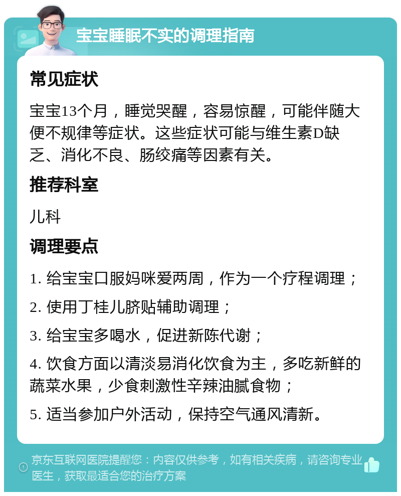 宝宝睡眠不实的调理指南 常见症状 宝宝13个月，睡觉哭醒，容易惊醒，可能伴随大便不规律等症状。这些症状可能与维生素D缺乏、消化不良、肠绞痛等因素有关。 推荐科室 儿科 调理要点 1. 给宝宝口服妈咪爱两周，作为一个疗程调理； 2. 使用丁桂儿脐贴辅助调理； 3. 给宝宝多喝水，促进新陈代谢； 4. 饮食方面以清淡易消化饮食为主，多吃新鲜的蔬菜水果，少食刺激性辛辣油腻食物； 5. 适当参加户外活动，保持空气通风清新。