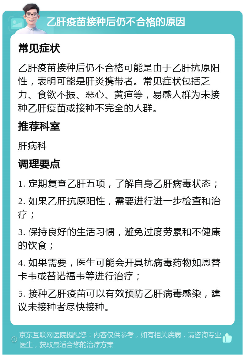 乙肝疫苗接种后仍不合格的原因 常见症状 乙肝疫苗接种后仍不合格可能是由于乙肝抗原阳性，表明可能是肝炎携带者。常见症状包括乏力、食欲不振、恶心、黄疸等，易感人群为未接种乙肝疫苗或接种不完全的人群。 推荐科室 肝病科 调理要点 1. 定期复查乙肝五项，了解自身乙肝病毒状态； 2. 如果乙肝抗原阳性，需要进行进一步检查和治疗； 3. 保持良好的生活习惯，避免过度劳累和不健康的饮食； 4. 如果需要，医生可能会开具抗病毒药物如恩替卡韦或替诺福韦等进行治疗； 5. 接种乙肝疫苗可以有效预防乙肝病毒感染，建议未接种者尽快接种。