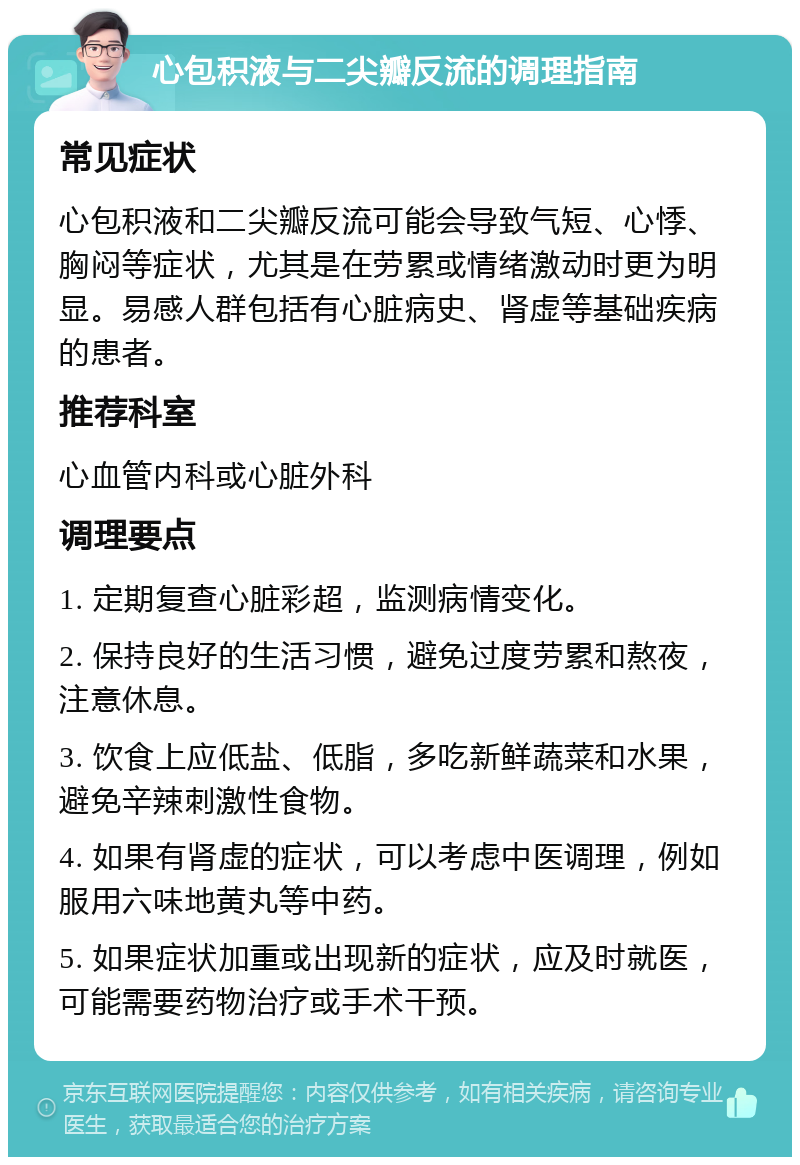 心包积液与二尖瓣反流的调理指南 常见症状 心包积液和二尖瓣反流可能会导致气短、心悸、胸闷等症状，尤其是在劳累或情绪激动时更为明显。易感人群包括有心脏病史、肾虚等基础疾病的患者。 推荐科室 心血管内科或心脏外科 调理要点 1. 定期复查心脏彩超，监测病情变化。 2. 保持良好的生活习惯，避免过度劳累和熬夜，注意休息。 3. 饮食上应低盐、低脂，多吃新鲜蔬菜和水果，避免辛辣刺激性食物。 4. 如果有肾虚的症状，可以考虑中医调理，例如服用六味地黄丸等中药。 5. 如果症状加重或出现新的症状，应及时就医，可能需要药物治疗或手术干预。