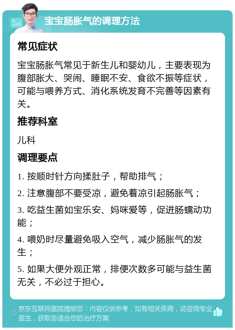 宝宝肠胀气的调理方法 常见症状 宝宝肠胀气常见于新生儿和婴幼儿，主要表现为腹部胀大、哭闹、睡眠不安、食欲不振等症状，可能与喂养方式、消化系统发育不完善等因素有关。 推荐科室 儿科 调理要点 1. 按顺时针方向揉肚子，帮助排气； 2. 注意腹部不要受凉，避免着凉引起肠胀气； 3. 吃益生菌如宝乐安、妈咪爱等，促进肠蠕动功能； 4. 喂奶时尽量避免吸入空气，减少肠胀气的发生； 5. 如果大便外观正常，排便次数多可能与益生菌无关，不必过于担心。