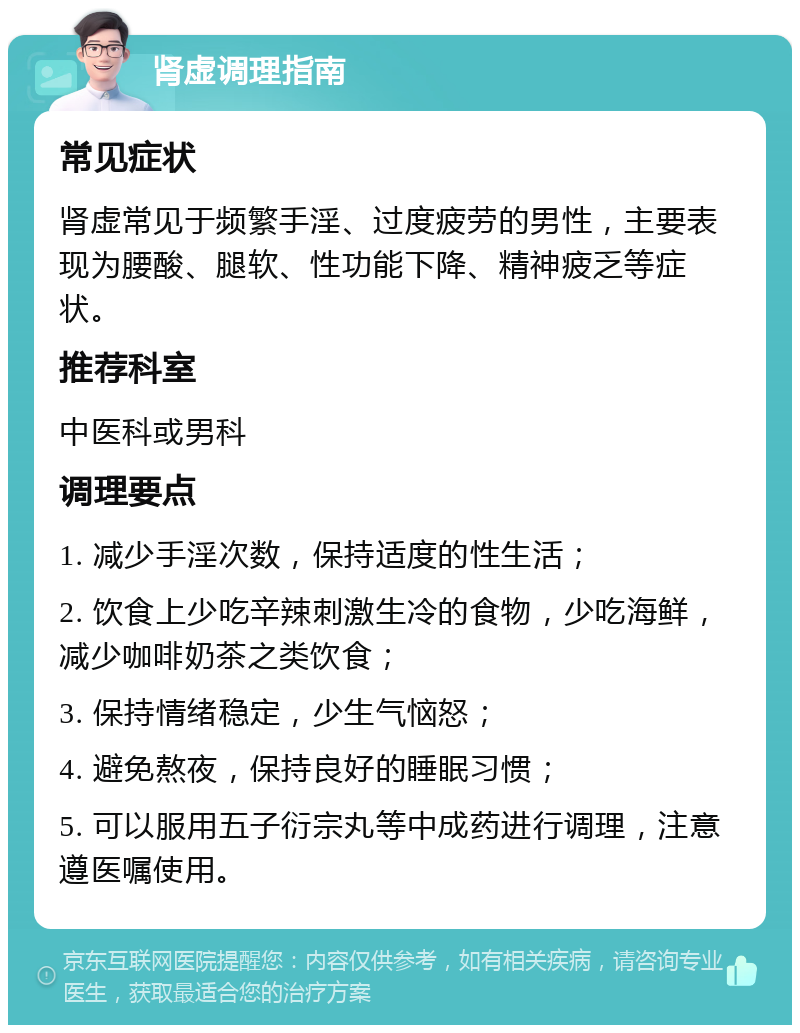 肾虚调理指南 常见症状 肾虚常见于频繁手淫、过度疲劳的男性，主要表现为腰酸、腿软、性功能下降、精神疲乏等症状。 推荐科室 中医科或男科 调理要点 1. 减少手淫次数，保持适度的性生活； 2. 饮食上少吃辛辣刺激生冷的食物，少吃海鲜，减少咖啡奶茶之类饮食； 3. 保持情绪稳定，少生气恼怒； 4. 避免熬夜，保持良好的睡眠习惯； 5. 可以服用五子衍宗丸等中成药进行调理，注意遵医嘱使用。