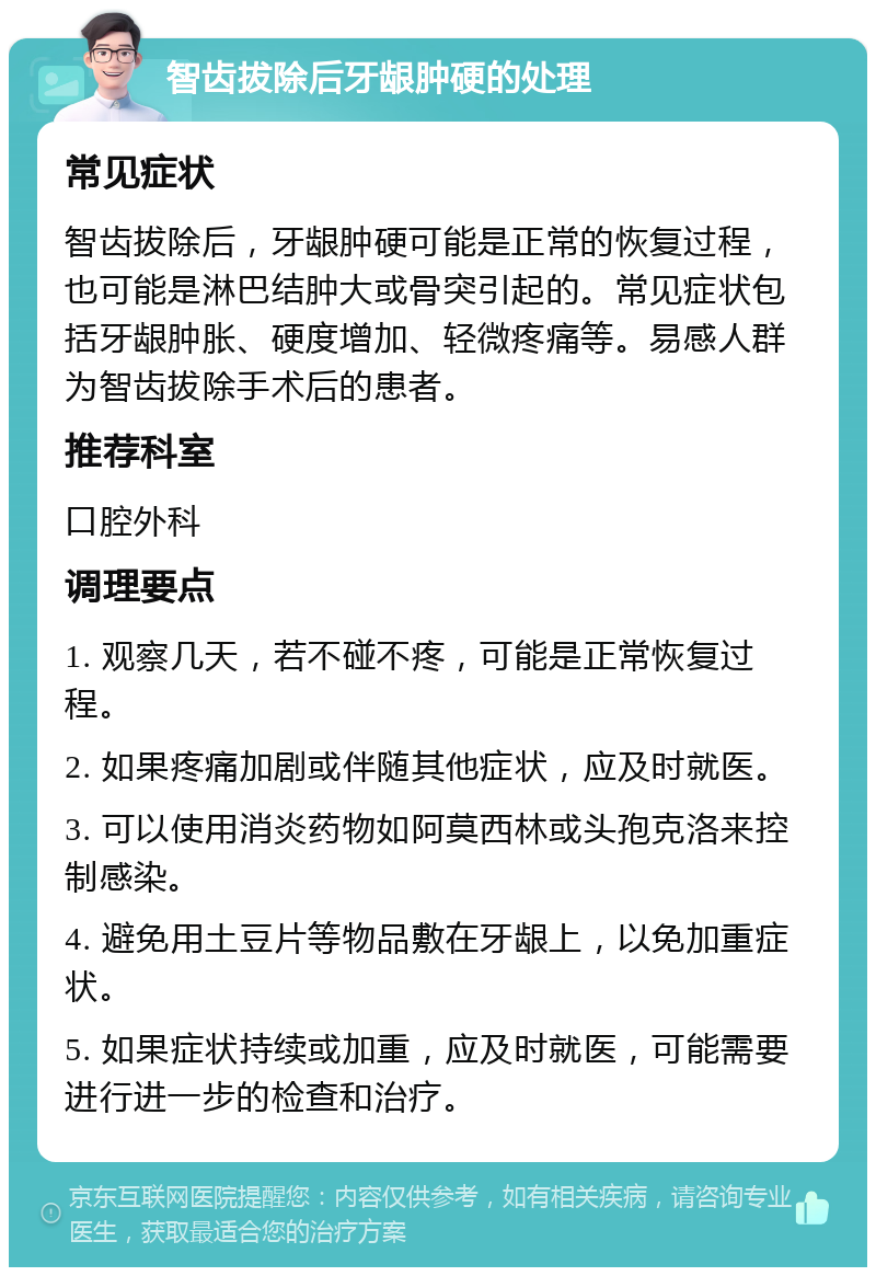 智齿拔除后牙龈肿硬的处理 常见症状 智齿拔除后，牙龈肿硬可能是正常的恢复过程，也可能是淋巴结肿大或骨突引起的。常见症状包括牙龈肿胀、硬度增加、轻微疼痛等。易感人群为智齿拔除手术后的患者。 推荐科室 口腔外科 调理要点 1. 观察几天，若不碰不疼，可能是正常恢复过程。 2. 如果疼痛加剧或伴随其他症状，应及时就医。 3. 可以使用消炎药物如阿莫西林或头孢克洛来控制感染。 4. 避免用土豆片等物品敷在牙龈上，以免加重症状。 5. 如果症状持续或加重，应及时就医，可能需要进行进一步的检查和治疗。