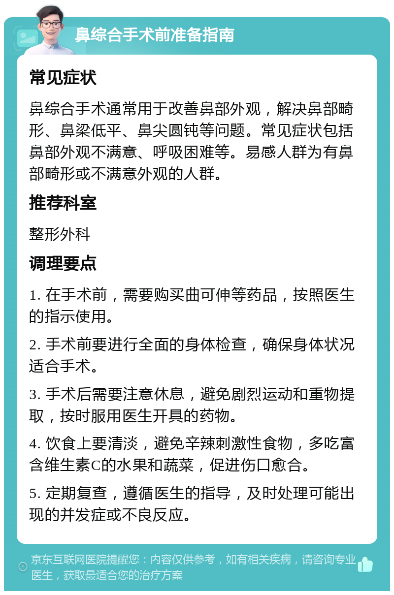 鼻综合手术前准备指南 常见症状 鼻综合手术通常用于改善鼻部外观，解决鼻部畸形、鼻梁低平、鼻尖圆钝等问题。常见症状包括鼻部外观不满意、呼吸困难等。易感人群为有鼻部畸形或不满意外观的人群。 推荐科室 整形外科 调理要点 1. 在手术前，需要购买曲可伸等药品，按照医生的指示使用。 2. 手术前要进行全面的身体检查，确保身体状况适合手术。 3. 手术后需要注意休息，避免剧烈运动和重物提取，按时服用医生开具的药物。 4. 饮食上要清淡，避免辛辣刺激性食物，多吃富含维生素C的水果和蔬菜，促进伤口愈合。 5. 定期复查，遵循医生的指导，及时处理可能出现的并发症或不良反应。