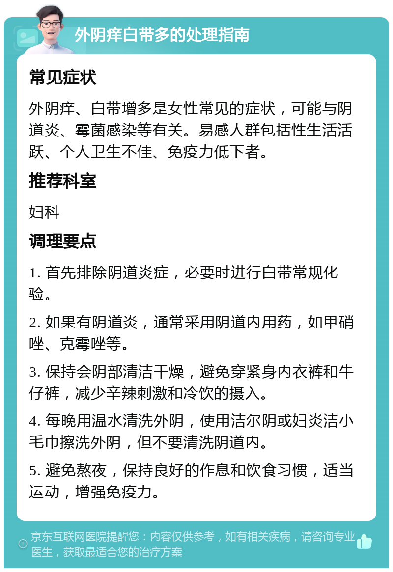 外阴痒白带多的处理指南 常见症状 外阴痒、白带增多是女性常见的症状，可能与阴道炎、霉菌感染等有关。易感人群包括性生活活跃、个人卫生不佳、免疫力低下者。 推荐科室 妇科 调理要点 1. 首先排除阴道炎症，必要时进行白带常规化验。 2. 如果有阴道炎，通常采用阴道内用药，如甲硝唑、克霉唑等。 3. 保持会阴部清洁干燥，避免穿紧身内衣裤和牛仔裤，减少辛辣刺激和冷饮的摄入。 4. 每晚用温水清洗外阴，使用洁尔阴或妇炎洁小毛巾擦洗外阴，但不要清洗阴道内。 5. 避免熬夜，保持良好的作息和饮食习惯，适当运动，增强免疫力。