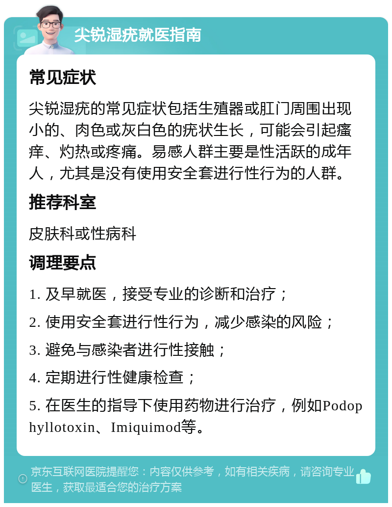 尖锐湿疣就医指南 常见症状 尖锐湿疣的常见症状包括生殖器或肛门周围出现小的、肉色或灰白色的疣状生长，可能会引起瘙痒、灼热或疼痛。易感人群主要是性活跃的成年人，尤其是没有使用安全套进行性行为的人群。 推荐科室 皮肤科或性病科 调理要点 1. 及早就医，接受专业的诊断和治疗； 2. 使用安全套进行性行为，减少感染的风险； 3. 避免与感染者进行性接触； 4. 定期进行性健康检查； 5. 在医生的指导下使用药物进行治疗，例如Podophyllotoxin、Imiquimod等。