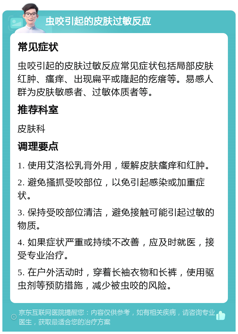 虫咬引起的皮肤过敏反应 常见症状 虫咬引起的皮肤过敏反应常见症状包括局部皮肤红肿、瘙痒、出现扁平或隆起的疙瘩等。易感人群为皮肤敏感者、过敏体质者等。 推荐科室 皮肤科 调理要点 1. 使用艾洛松乳膏外用，缓解皮肤瘙痒和红肿。 2. 避免搔抓受咬部位，以免引起感染或加重症状。 3. 保持受咬部位清洁，避免接触可能引起过敏的物质。 4. 如果症状严重或持续不改善，应及时就医，接受专业治疗。 5. 在户外活动时，穿着长袖衣物和长裤，使用驱虫剂等预防措施，减少被虫咬的风险。