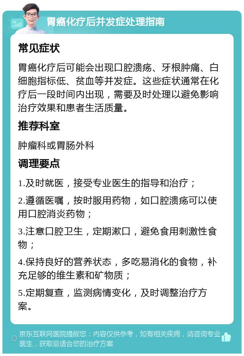 胃癌化疗后并发症处理指南 常见症状 胃癌化疗后可能会出现口腔溃疡、牙根肿痛、白细胞指标低、贫血等并发症。这些症状通常在化疗后一段时间内出现，需要及时处理以避免影响治疗效果和患者生活质量。 推荐科室 肿瘤科或胃肠外科 调理要点 1.及时就医，接受专业医生的指导和治疗； 2.遵循医嘱，按时服用药物，如口腔溃疡可以使用口腔消炎药物； 3.注意口腔卫生，定期漱口，避免食用刺激性食物； 4.保持良好的营养状态，多吃易消化的食物，补充足够的维生素和矿物质； 5.定期复查，监测病情变化，及时调整治疗方案。