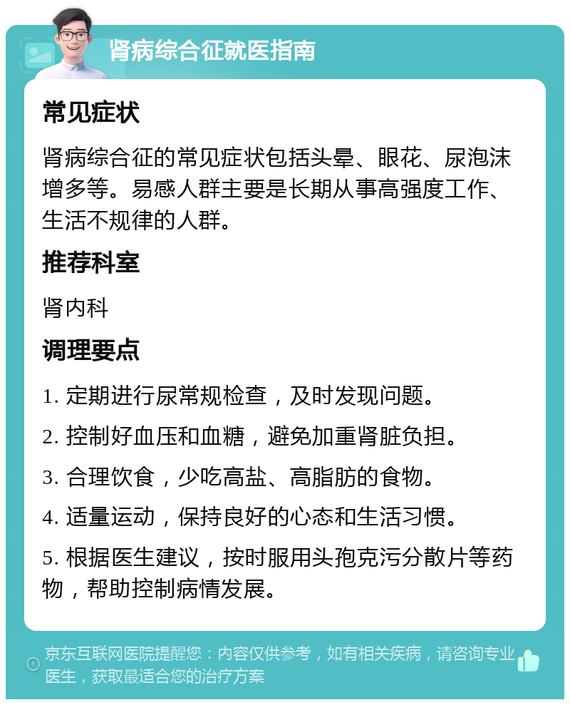 肾病综合征就医指南 常见症状 肾病综合征的常见症状包括头晕、眼花、尿泡沫增多等。易感人群主要是长期从事高强度工作、生活不规律的人群。 推荐科室 肾内科 调理要点 1. 定期进行尿常规检查，及时发现问题。 2. 控制好血压和血糖，避免加重肾脏负担。 3. 合理饮食，少吃高盐、高脂肪的食物。 4. 适量运动，保持良好的心态和生活习惯。 5. 根据医生建议，按时服用头孢克污分散片等药物，帮助控制病情发展。