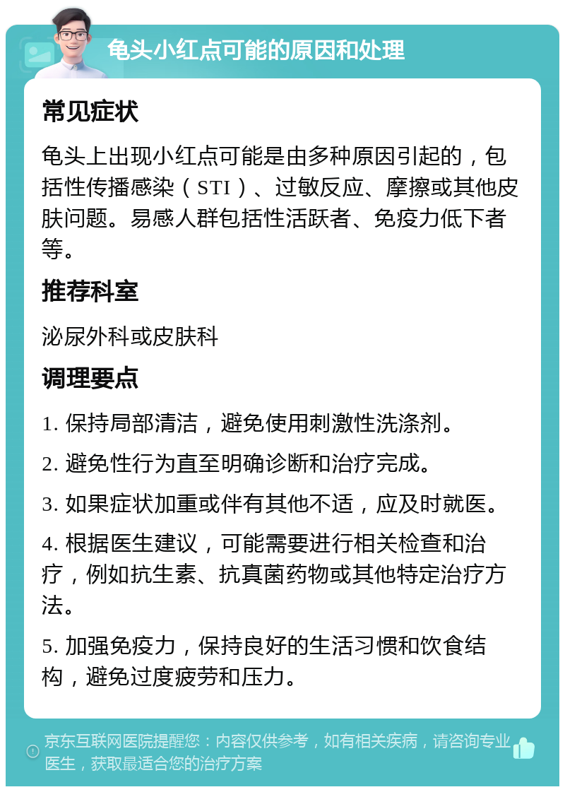 龟头小红点可能的原因和处理 常见症状 龟头上出现小红点可能是由多种原因引起的，包括性传播感染（STI）、过敏反应、摩擦或其他皮肤问题。易感人群包括性活跃者、免疫力低下者等。 推荐科室 泌尿外科或皮肤科 调理要点 1. 保持局部清洁，避免使用刺激性洗涤剂。 2. 避免性行为直至明确诊断和治疗完成。 3. 如果症状加重或伴有其他不适，应及时就医。 4. 根据医生建议，可能需要进行相关检查和治疗，例如抗生素、抗真菌药物或其他特定治疗方法。 5. 加强免疫力，保持良好的生活习惯和饮食结构，避免过度疲劳和压力。