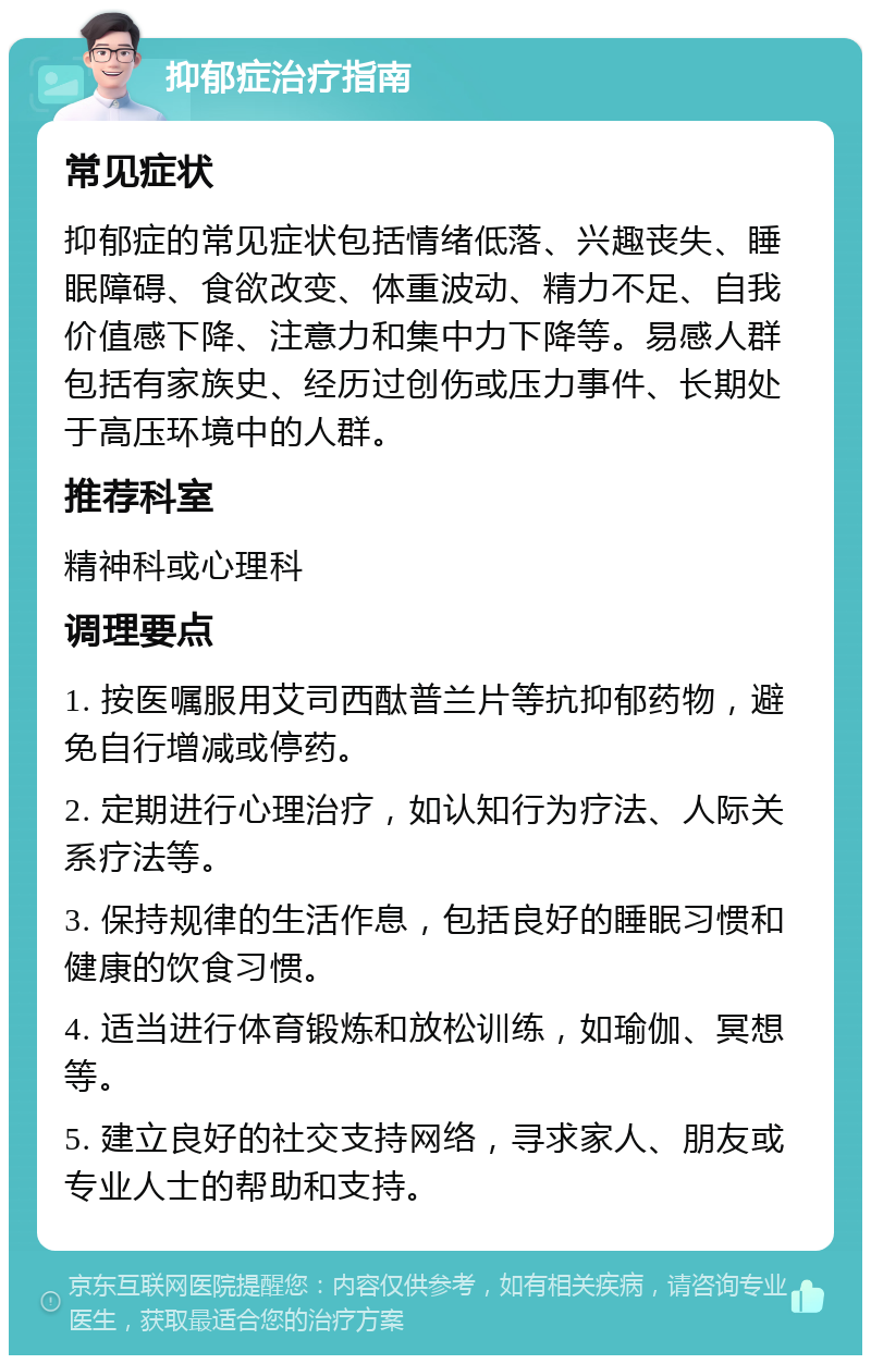 抑郁症治疗指南 常见症状 抑郁症的常见症状包括情绪低落、兴趣丧失、睡眠障碍、食欲改变、体重波动、精力不足、自我价值感下降、注意力和集中力下降等。易感人群包括有家族史、经历过创伤或压力事件、长期处于高压环境中的人群。 推荐科室 精神科或心理科 调理要点 1. 按医嘱服用艾司西酞普兰片等抗抑郁药物，避免自行增减或停药。 2. 定期进行心理治疗，如认知行为疗法、人际关系疗法等。 3. 保持规律的生活作息，包括良好的睡眠习惯和健康的饮食习惯。 4. 适当进行体育锻炼和放松训练，如瑜伽、冥想等。 5. 建立良好的社交支持网络，寻求家人、朋友或专业人士的帮助和支持。