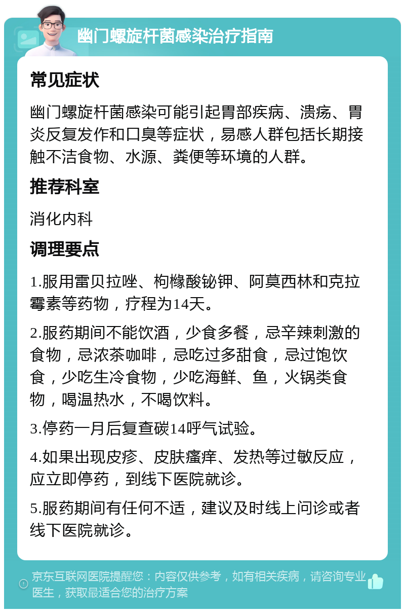 幽门螺旋杆菌感染治疗指南 常见症状 幽门螺旋杆菌感染可能引起胃部疾病、溃疡、胃炎反复发作和口臭等症状，易感人群包括长期接触不洁食物、水源、粪便等环境的人群。 推荐科室 消化内科 调理要点 1.服用雷贝拉唑、枸橼酸铋钾、阿莫西林和克拉霉素等药物，疗程为14天。 2.服药期间不能饮酒，少食多餐，忌辛辣刺激的食物，忌浓茶咖啡，忌吃过多甜食，忌过饱饮食，少吃生冷食物，少吃海鲜、鱼，火锅类食物，喝温热水，不喝饮料。 3.停药一月后复查碳14呼气试验。 4.如果出现皮疹、皮肤瘙痒、发热等过敏反应，应立即停药，到线下医院就诊。 5.服药期间有任何不适，建议及时线上问诊或者线下医院就诊。