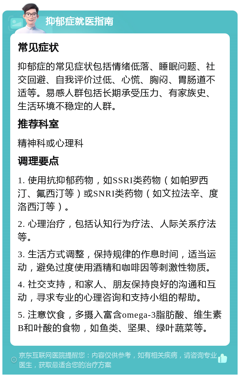 抑郁症就医指南 常见症状 抑郁症的常见症状包括情绪低落、睡眠问题、社交回避、自我评价过低、心慌、胸闷、胃肠道不适等。易感人群包括长期承受压力、有家族史、生活环境不稳定的人群。 推荐科室 精神科或心理科 调理要点 1. 使用抗抑郁药物，如SSRI类药物（如帕罗西汀、氟西汀等）或SNRI类药物（如文拉法辛、度洛西汀等）。 2. 心理治疗，包括认知行为疗法、人际关系疗法等。 3. 生活方式调整，保持规律的作息时间，适当运动，避免过度使用酒精和咖啡因等刺激性物质。 4. 社交支持，和家人、朋友保持良好的沟通和互动，寻求专业的心理咨询和支持小组的帮助。 5. 注意饮食，多摄入富含omega-3脂肪酸、维生素B和叶酸的食物，如鱼类、坚果、绿叶蔬菜等。