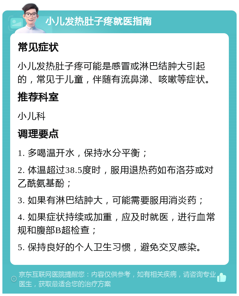 小儿发热肚子疼就医指南 常见症状 小儿发热肚子疼可能是感冒或淋巴结肿大引起的，常见于儿童，伴随有流鼻涕、咳嗽等症状。 推荐科室 小儿科 调理要点 1. 多喝温开水，保持水分平衡； 2. 体温超过38.5度时，服用退热药如布洛芬或对乙酰氨基酚； 3. 如果有淋巴结肿大，可能需要服用消炎药； 4. 如果症状持续或加重，应及时就医，进行血常规和腹部B超检查； 5. 保持良好的个人卫生习惯，避免交叉感染。