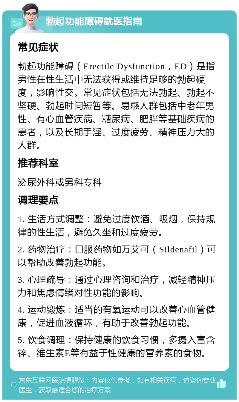 勃起功能障碍就医指南 常见症状 勃起功能障碍（Erectile Dysfunction，ED）是指男性在性生活中无法获得或维持足够的勃起硬度，影响性交。常见症状包括无法勃起、勃起不坚硬、勃起时间短暂等。易感人群包括中老年男性、有心血管疾病、糖尿病、肥胖等基础疾病的患者，以及长期手淫、过度疲劳、精神压力大的人群。 推荐科室 泌尿外科或男科专科 调理要点 1. 生活方式调整：避免过度饮酒、吸烟，保持规律的性生活，避免久坐和过度疲劳。 2. 药物治疗：口服药物如万艾可（Sildenafil）可以帮助改善勃起功能。 3. 心理疏导：通过心理咨询和治疗，减轻精神压力和焦虑情绪对性功能的影响。 4. 运动锻炼：适当的有氧运动可以改善心血管健康，促进血液循环，有助于改善勃起功能。 5. 饮食调理：保持健康的饮食习惯，多摄入富含锌、维生素E等有益于性健康的营养素的食物。