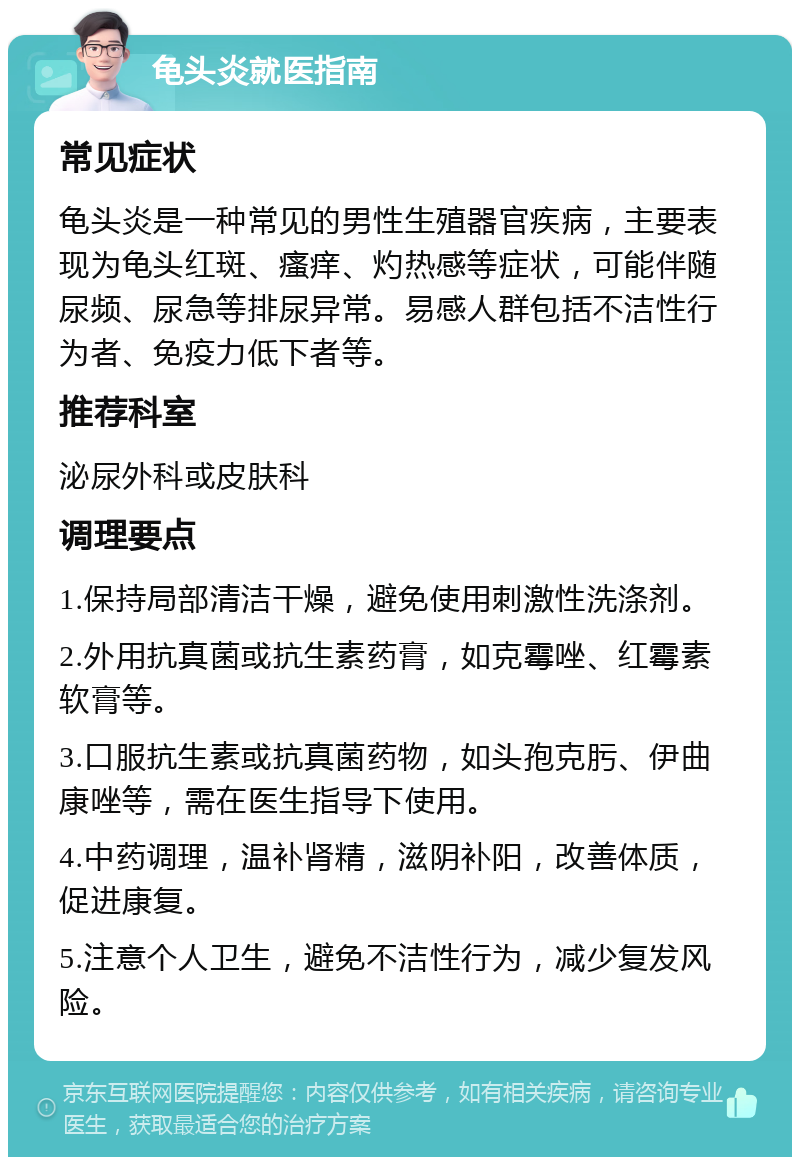 龟头炎就医指南 常见症状 龟头炎是一种常见的男性生殖器官疾病，主要表现为龟头红斑、瘙痒、灼热感等症状，可能伴随尿频、尿急等排尿异常。易感人群包括不洁性行为者、免疫力低下者等。 推荐科室 泌尿外科或皮肤科 调理要点 1.保持局部清洁干燥，避免使用刺激性洗涤剂。 2.外用抗真菌或抗生素药膏，如克霉唑、红霉素软膏等。 3.口服抗生素或抗真菌药物，如头孢克肟、伊曲康唑等，需在医生指导下使用。 4.中药调理，温补肾精，滋阴补阳，改善体质，促进康复。 5.注意个人卫生，避免不洁性行为，减少复发风险。