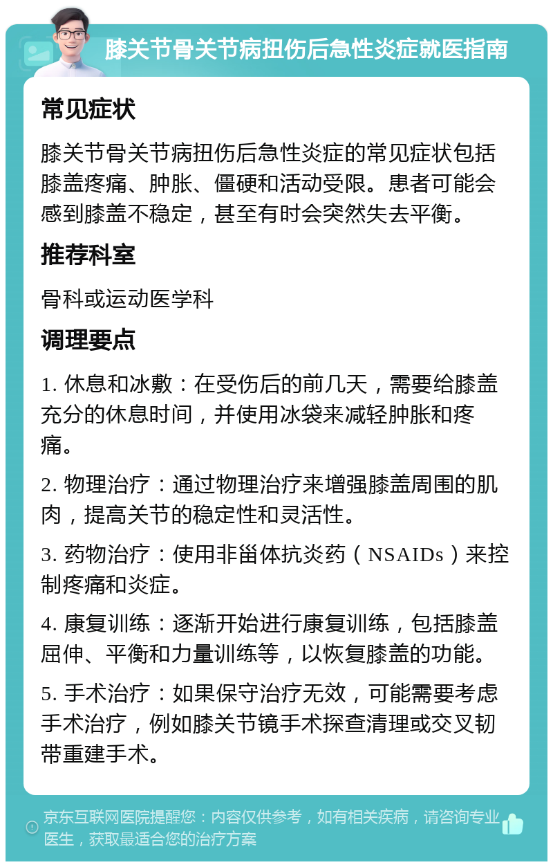 膝关节骨关节病扭伤后急性炎症就医指南 常见症状 膝关节骨关节病扭伤后急性炎症的常见症状包括膝盖疼痛、肿胀、僵硬和活动受限。患者可能会感到膝盖不稳定，甚至有时会突然失去平衡。 推荐科室 骨科或运动医学科 调理要点 1. 休息和冰敷：在受伤后的前几天，需要给膝盖充分的休息时间，并使用冰袋来减轻肿胀和疼痛。 2. 物理治疗：通过物理治疗来增强膝盖周围的肌肉，提高关节的稳定性和灵活性。 3. 药物治疗：使用非甾体抗炎药（NSAIDs）来控制疼痛和炎症。 4. 康复训练：逐渐开始进行康复训练，包括膝盖屈伸、平衡和力量训练等，以恢复膝盖的功能。 5. 手术治疗：如果保守治疗无效，可能需要考虑手术治疗，例如膝关节镜手术探查清理或交叉韧带重建手术。