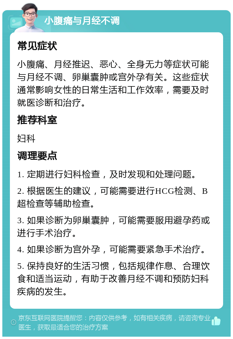 小腹痛与月经不调 常见症状 小腹痛、月经推迟、恶心、全身无力等症状可能与月经不调、卵巢囊肿或宫外孕有关。这些症状通常影响女性的日常生活和工作效率，需要及时就医诊断和治疗。 推荐科室 妇科 调理要点 1. 定期进行妇科检查，及时发现和处理问题。 2. 根据医生的建议，可能需要进行HCG检测、B超检查等辅助检查。 3. 如果诊断为卵巢囊肿，可能需要服用避孕药或进行手术治疗。 4. 如果诊断为宫外孕，可能需要紧急手术治疗。 5. 保持良好的生活习惯，包括规律作息、合理饮食和适当运动，有助于改善月经不调和预防妇科疾病的发生。