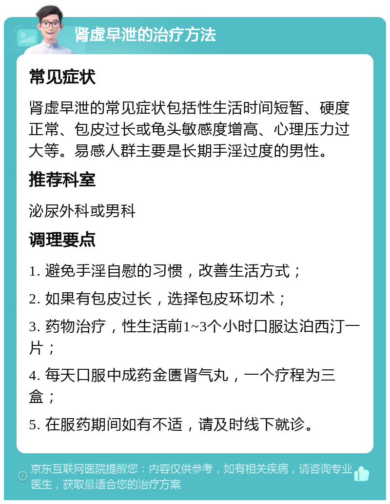 肾虚早泄的治疗方法 常见症状 肾虚早泄的常见症状包括性生活时间短暂、硬度正常、包皮过长或龟头敏感度增高、心理压力过大等。易感人群主要是长期手淫过度的男性。 推荐科室 泌尿外科或男科 调理要点 1. 避免手淫自慰的习惯，改善生活方式； 2. 如果有包皮过长，选择包皮环切术； 3. 药物治疗，性生活前1~3个小时口服达泊西汀一片； 4. 每天口服中成药金匮肾气丸，一个疗程为三盒； 5. 在服药期间如有不适，请及时线下就诊。