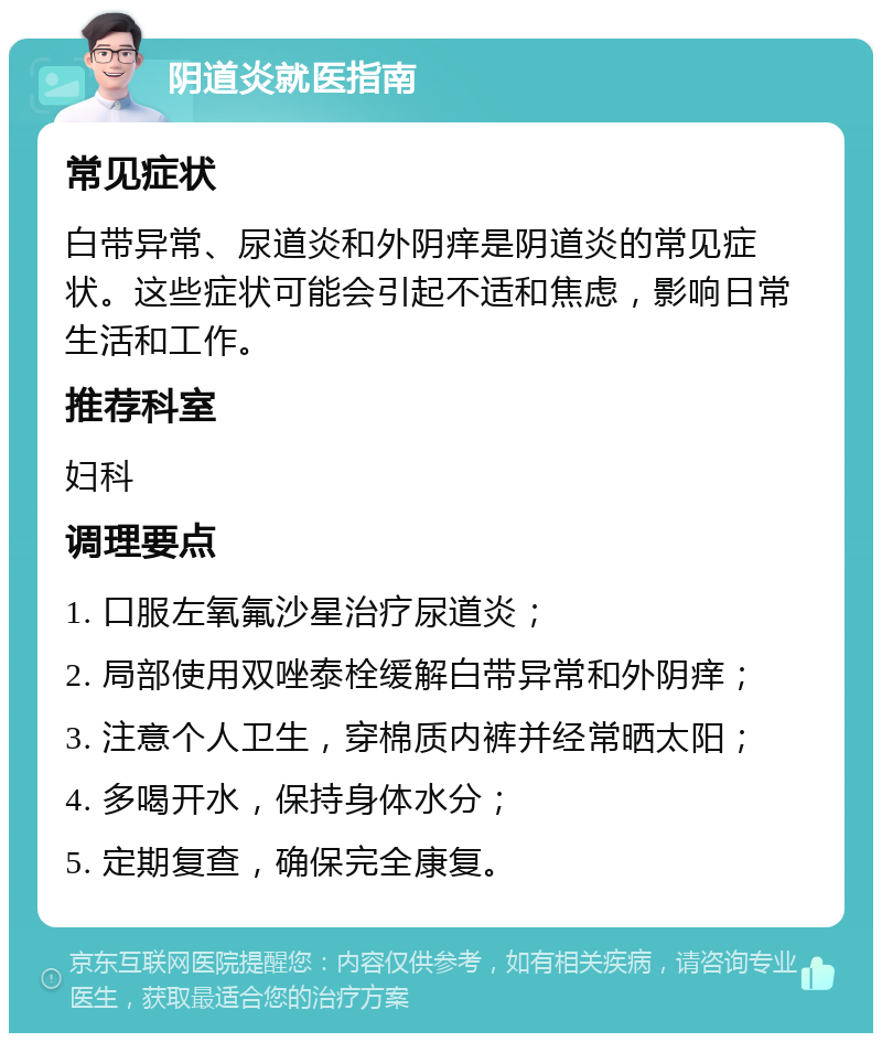 阴道炎就医指南 常见症状 白带异常、尿道炎和外阴痒是阴道炎的常见症状。这些症状可能会引起不适和焦虑，影响日常生活和工作。 推荐科室 妇科 调理要点 1. 口服左氧氟沙星治疗尿道炎； 2. 局部使用双唑泰栓缓解白带异常和外阴痒； 3. 注意个人卫生，穿棉质内裤并经常晒太阳； 4. 多喝开水，保持身体水分； 5. 定期复查，确保完全康复。