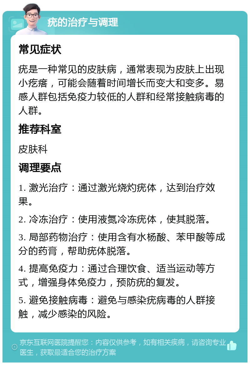 疣的治疗与调理 常见症状 疣是一种常见的皮肤病，通常表现为皮肤上出现小疙瘩，可能会随着时间增长而变大和变多。易感人群包括免疫力较低的人群和经常接触病毒的人群。 推荐科室 皮肤科 调理要点 1. 激光治疗：通过激光烧灼疣体，达到治疗效果。 2. 冷冻治疗：使用液氮冷冻疣体，使其脱落。 3. 局部药物治疗：使用含有水杨酸、苯甲酸等成分的药膏，帮助疣体脱落。 4. 提高免疫力：通过合理饮食、适当运动等方式，增强身体免疫力，预防疣的复发。 5. 避免接触病毒：避免与感染疣病毒的人群接触，减少感染的风险。